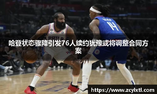 哈登状态骤降引发76人续约犹豫或将调整合同方案
