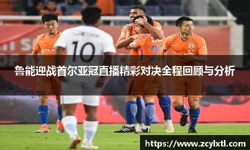 鲁能迎战首尔亚冠直播精彩对决全程回顾与分析